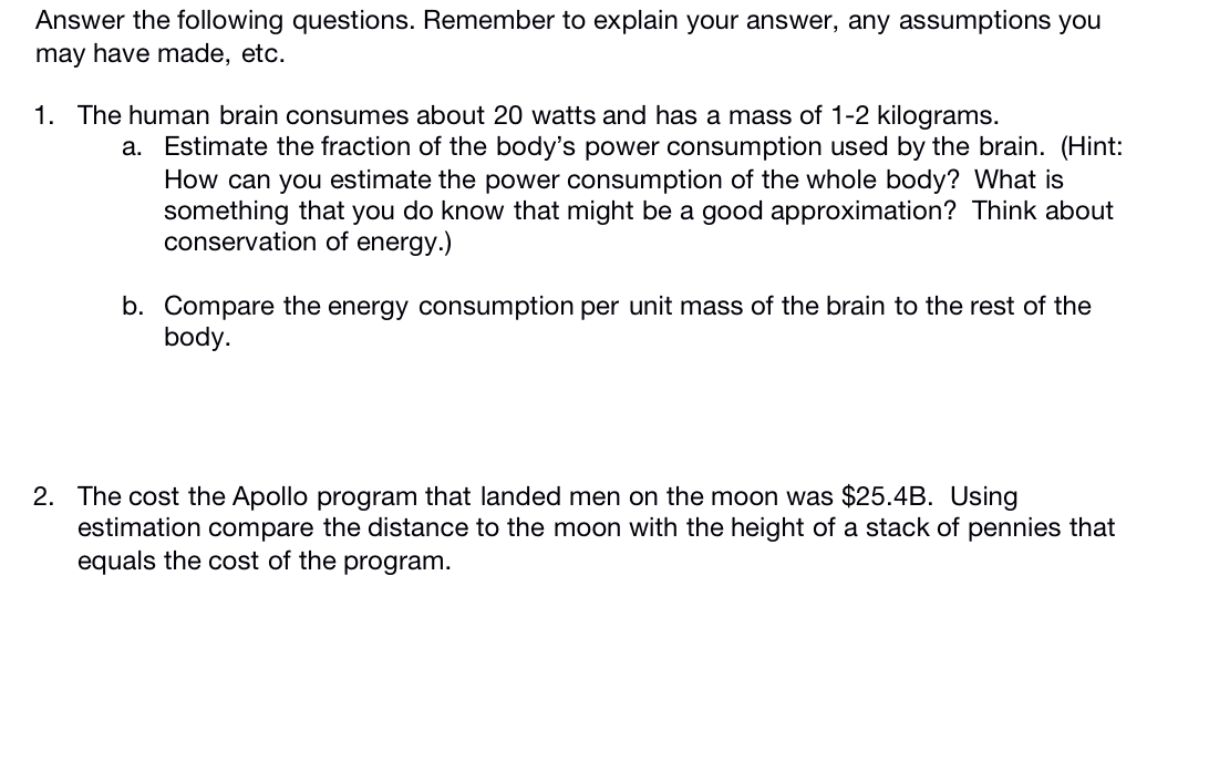 Answer the following questions. Remember to explain your answer, any assumptions you
may have made, etc.
1. The human brain consumes about 20 watts and has a mass of 1-2 kilograms.
a. Estimate the fraction of the body's power consumption used by the brain. (Hint:
How can you estimate the power consumption of the whole body? What is
something that you do know that might be a good approximation? Think about
conservation of energy.)
b. Compare the energy consumption per unit mass of the brain to the rest of the
body.
2. The cost the Apollo program that landed men on the moon was $25.4B. Using
estimation compare the distance to the moon with the height of a stack of pennies that
equals the cost of the program.
