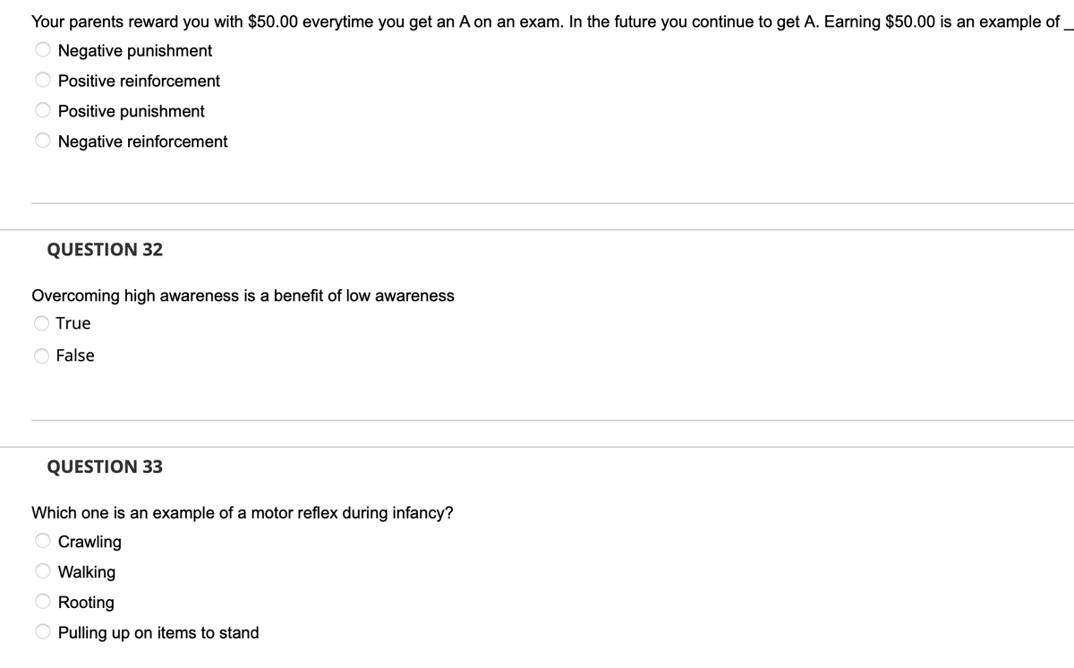 Your parents reward you with $50.00 everytime you get an A on an exam. In the future you continue to get A. Earning $50.00 is an example of
Negative punishment
Positive reinforcement
Positive punishment
Negative reinforcement
QUESTION 32
Overcoming high awareness is a benefit of low awareness
True
False
QUESTION 33
Which one is an example of a motor reflex during infancy?
Crawling
Walking
Rooting
Pulling up on items to stand
O O