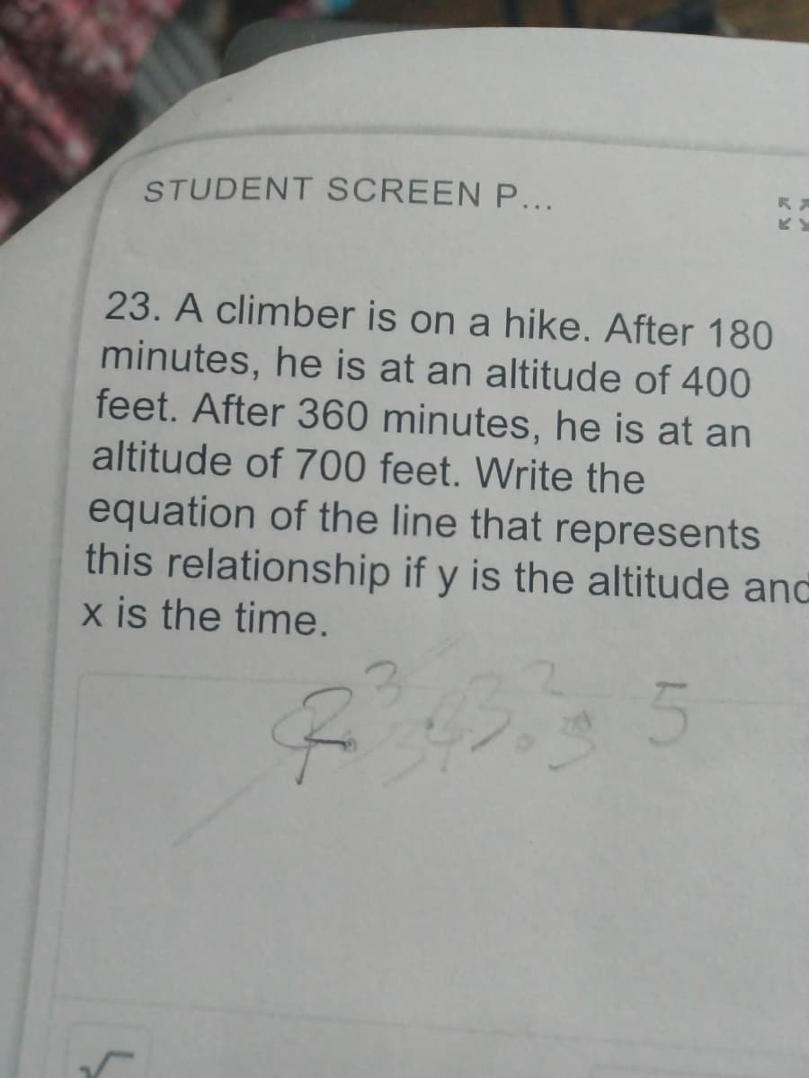 STUDENT SCREEN P...
ビビ
23. A climber is on a hike. After 180
minutes, he is at an altitude of 400
feet. After 360 minutes, he is at an
altitude of 700 feet. Write the
equation of the line that represents
this relationship if y is the altitude and
x is the time.

