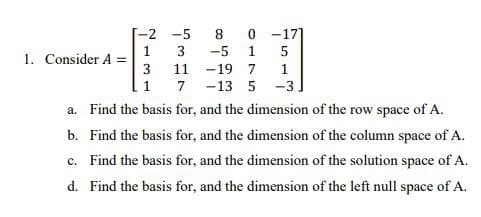 -2
-5
8.
-17]
3
-5
1
1. Consider A =
3 11 -19 7
1
1 7
-13 5 -3.
a. Find the basis for, and the dimension of the row space of A.
b. Find the basis for, and the dimension of the column space of A.
c. Find the basis for, and the dimension of the solution space of A.
d. Find the basis for, and the dimension of the left null space of A.
