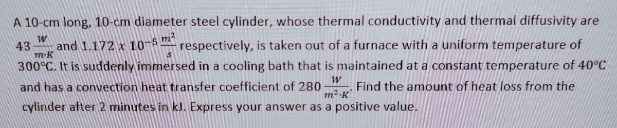 A 10-cm long, 10-cm diameter steel cylinder, whose thermal conductivity and thermal diffusivity are
43
and 1.172 x 10
respectively, is taken out of a furnace with a uniform temperature of
m-K
300°C. It is suddenly immersed in a cooling bath that is maintained at a constant temperature of 40°C
and has a convection heat transfer coefficient of 280
m2-K
Find the amount of heat loss from the
cylinder after 2 minutes in kJ. Express your answer as a positive value.
