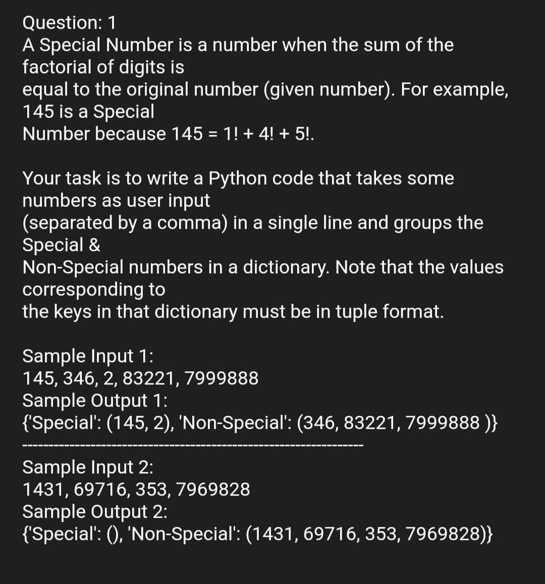 Question: 1
A Special Number is a number when the sum of the
factorial of digits is
equal to the original number (given number). For example,
145 is a Special
Number because 145 = 1! + 4! + 5!.
Your task is to write a Python code that takes some
numbers as user input
(separated by a comma) in a single line and groups the
Special &
Non-Special numbers in a dictionary. Note that the values
corresponding to
the keys in that dictionary must be in tuple format.
Sample Input 1:
145, 346, 2, 83221, 7999888
Sample Output 1:
{'Special': (145, 2), 'Non-Special: (346, 83221, 7999888 )}
Sample Input 2:
1431, 69716, 353, 7969828
Sample Output 2:
{'Special': (), 'Non-Special': (1431, 69716, 353, 7969828)}
