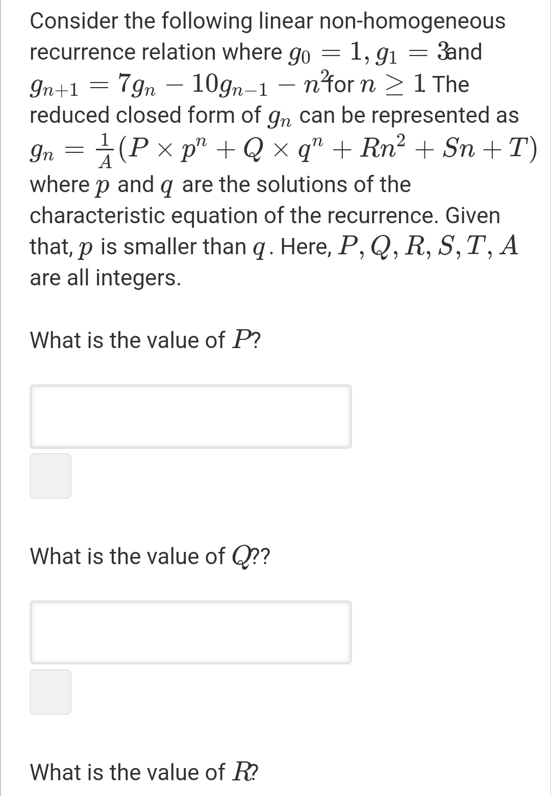 Consider the following linear non-homogeneous
recurrence relation where go = 1, g1 = 3and
In+1
7gn – 10gn-1 –
n'for n >1 The
reduced closed form of gn can be represented as
1
In
P x p" + Q x q" + Rn² + Sn +T)
A
where p and q are the solutions of the
characteristic equation of the recurrence. Given
that, p is smaller than q. Here, P, Q, R, S,T, A
are all integers.
What is the value of P?
What is the value of Q??
What is the value of R?
