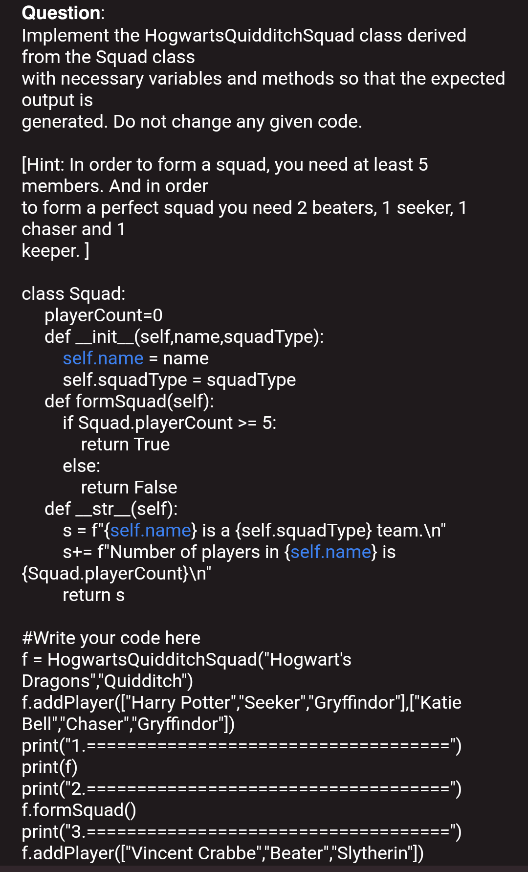 Question:
Implement the HogwartsQuidditchSquad class derived
from the Squad class
with necessary variables and methods so that the expected
output is
generated. Do not change any given code.
[Hint: In order to form a squad, you need at least 5
members. And in order
to form a perfect squad you need 2 beaters, 1 seeker, 1
chaser and 1
keeper. ]
class Squad:
playerCount=0
def _init_(self,name,squadType):
self.name = name
self.squadType = squadType
def formSquad(self):
if Squad.playerCount >= 5:
%3D
return True
else:
return False
def _str_(self):
s = f"{self.name} is a {self.squadType} team.\n"
st= f"Number of players in {self.name} is
{Squad.playerCount}\n"
return s
#Write your code here
f = HogwartsQuidditchSquad("Hogwart's
Dragons","Quidditch")
f.addPlayer(["Harry Potter","Seeker","Gryffindor"],["Katie
Bell","Chaser","Gryffindor")
print("1.====
print(f)
print("2.-
f.formSquad()
print("3.==
f.addPlayer(["Vincent Crabbe","Beater","Slytherin')
=")
==")
:===")
IL I
