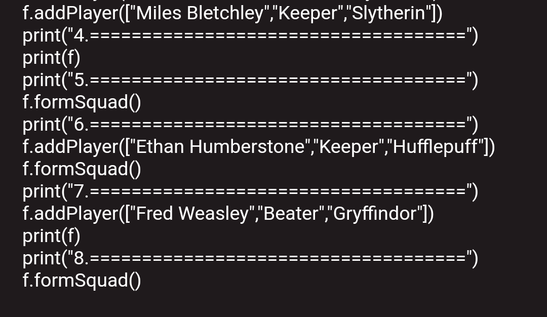 f.addPlayer(["Miles Bletchley","Keeper","Slytherin"])
print("4.=
print(f)
print("5.====
f.formSquad()
print("6.==
f.addPlayer(["Ethan Humberstone","Keeper","Hufflepuff")
f.formSquad()
print("7.=:
f.addPlayer(["Fred Weasley","Beater","Gryffindor"])
print(f)
print("8.====
f.formSquad()
:===")
(„===
:===")
=")
:===")
