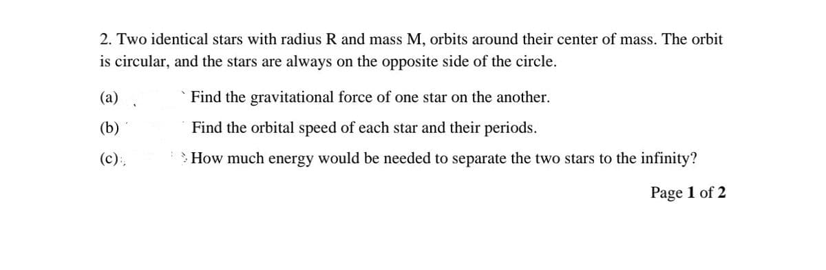 2. Two identical stars with radius R and mass M, orbits around their center of mass. The orbit
is circular, and the stars are always on the opposite side of the circle.
(a)
Find the gravitational force of one star on the another.
(b)
Find the orbital speed of each star and their periods.
(c):,
How much energy would be needed to separate the two stars to the infinity?
Page 1 of 2
