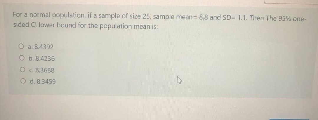 For a normal population, if a sample of size 25, sample mean= 8.8 and SD= 1.1. Then The 95% one-
sided CI lower bound for the population mean is:
O a. 8.4392
O b. 8.4236
O c. 8.3688
O d. 8.3459
