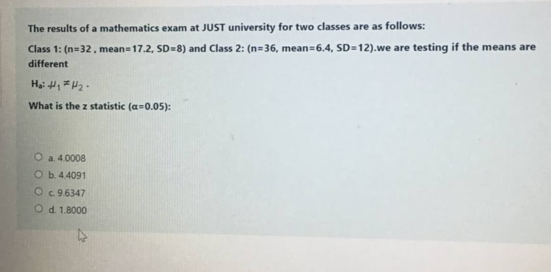 The results of a mathematics exam at JUST university for two classes are as follows:
Class 1: (n=32, mean=17.2, SD=8) and Class 2: (n=36, mean=6.4, SD=12).we are testing if the means are
different
Ha: H1H2.
What is the z statistic (a=0.05):
a. 4.0008
Ob.4.4091
Oc. 9.6347
O d. 1.8000
