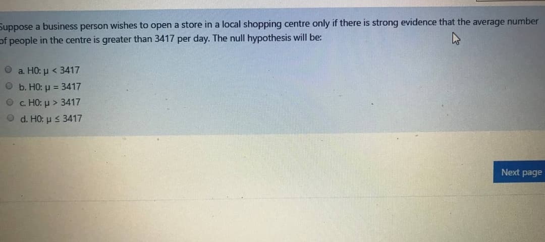 Suppose a business person wishes to open a store in a local shopping centre only if there is strong evidence that the average number
of people in the centre is greater than 3417 per day. The null hypothesis will be:
Ο a H0: μ< 3417
O b. HO: u = 3417
О с. НО: р> 3417
O d. HO: u s 3417
Next page
