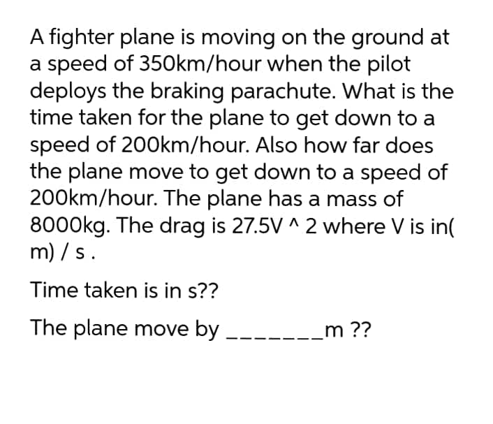 A fighter plane is moving on the ground at
a speed of 350km/hour when the pilot
deploys the braking parachute. What is the
time taken for the plane to get down to a
speed of 200km/hour. Also how far does
the plane move to get down to a speed of
200km/hour. The plane has a mass of
8000kg. The drag is 27.5V ^ 2 where V is in(
m) / s.
Time taken is in s??
The plane move by
_m ??
