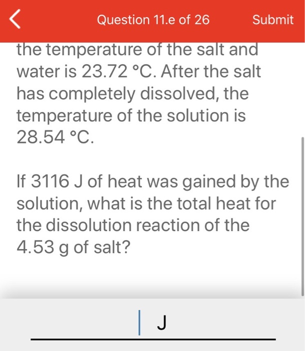 Question 11.e of 26
Submit
the temperature of the salt and
water is 23.72 °C. After the salt
has completely dissolved, the
temperature of the solution is
28.54 °C.
If 3116 J of heat was gained by the
solution, what is the total heat for
the dissolution reaction of the
4.53 g of salt?
J
