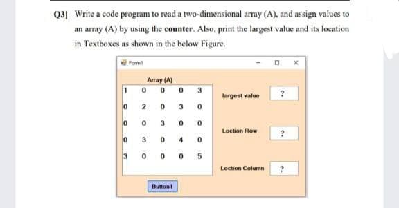 Q3] Write a code program to read a two-dimensional array (A), and assign values to
an array (A) by using the counter. Also, print the largest value and its location
in Textboxes as shown in the below Figure.
Form
Array (A)
0.
3
largest value
2
3.
Locton Row
3
3
Loction Column
Button1
