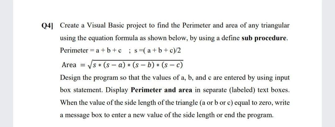 Q4] Create a Visual Basic project to find the Perimeter and area of any triangular
using the equation formula as shown below, by using a define sub procedure.
Perimeter = a +b +c
; s=( a+b+ c)/2
Area =
s (s - a) * (s - b) * (s – c)
Design the program so that the values of a, b, and c are entered by using input
box statement. Display Perimeter and area in separate (labeled) text boxes.
When the value of the side length of the triangle (a or b or c) equal to zero, write
a message box to enter a new value of the side length or end the program.
