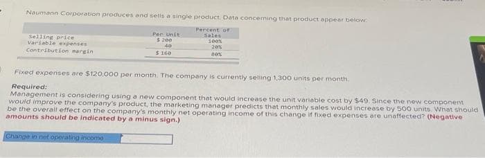 Naumann Corporation produces and sells a single product. Data concerning that product appear below.
Percent of
Sales
100%
20%
80%
Selling price
Variable expenses
Contribution margin
Per Unit
5.200
40
$160
Fixed expenses are $120.000 per month. The company is currently selling 1,300 units per month.
Required:
Management is considering using a new component that would increase the unit variable cost by $49. Since the new component
would improve the company's product, the marketing manager predicts that monthly sales would increase by 500 units. What should
be the overall effect on the company's monthly net operating income of this change if fixed expenses are unaffected? (Negative
amounts should be indicated by a minus sign.)
Change in not operating incomo