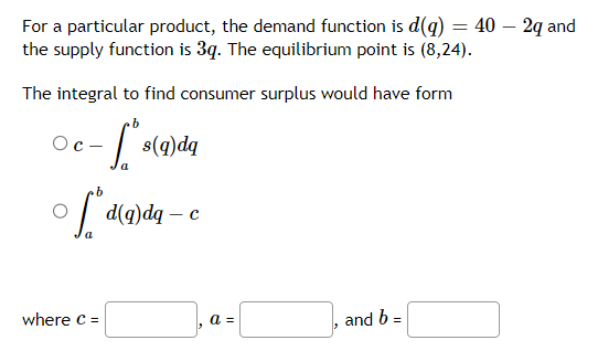 For a particular product, the demand function is d(g) = 40 - 2q and
the supply function is 3q. The equilibrium point is (8,24).
The integral to find consumer surplus would have form
b
- [ "$(²
a
Oc-
s(q)dq
b
fd (g) dq - c
a
where C =
a =
and b =