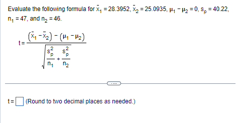 Evaluate the following formula for x₁ = 28.3952, X₂= 25.0935, H₁ H₂=0, sp = 40.22,
n₁ = 47, and n₂ = 46.
t=
t=
(x₁-x₂) - (H₁-H₂)
2
S
P
n₁
+
S²
n₂
(Round to two decimal places as needed.)