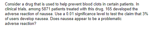 Consider a drug that is used to help prevent blood clots in certain patients. In
clinical trials, among 5871 patients treated with this drug, 165 developed the
adverse reaction of nausea. Use a 0.01 significance level to test the claim that 3%
of users develop nausea. Does nausea appear to be a problematic
adverse reaction?