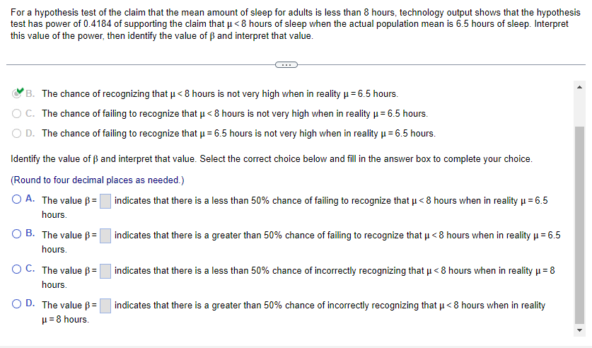 For a hypothesis test of the claim that the mean amount of sleep for adults is less than 8 hours, technology output shows that the hypothesis
test has power of 0.4184 of supporting the claim that μ< 8 hours of sleep when the actual population mean is 6.5 hours of sleep. Interpret
H
this value of the power, then identify the value of ẞ and interpret that value.
B. The chance of recognizing that µ< 8 hours is not very high when in reality μ = 6.5 hours.
C. The chance of failing to recognize that μ< 8 hours is not very high when in reality μ = 6.5 hours.
D. The chance of failing to recognize that µ = 6.5 hours is not very high when in reality μ = 6.5 hours.
Identify the value of ẞ and interpret that value. Select the correct choice below and fill in the answer box to complete your choice.
(Round to four decimal places as needed.)
indicates that there is a less than 50% chance of failing to recognize that μ< 8 hours when in reality μ = 6.5
OA. The value =
hours.
OB. The value B=
hours.
OC. The value =
hours.
OD. The value =
μ = 8 hours.
indicates that there is a greater than 50% chance of failing to recognize that μ< 8 hours when in reality μ = 6.5
indicates that there is a less than 50% chance of incorrectly recognizing that μ< 8 hours when in reality μ = 8
indicates that there is a greater than 50% chance of incorrectly recognizing that μ< 8 hours when in reality