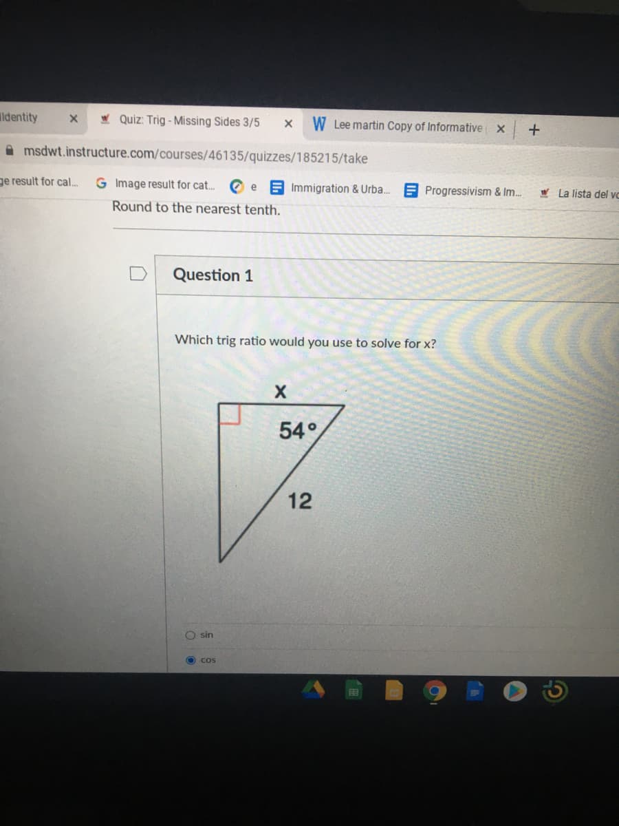 ldentity
W Quiz: Trig - Missing Sides 3/5
W Lee martin Copy of Informative
A msdwt.instructure.com/courses/46135/quizzes/185215/take
ge result for cal..
G Image result for cat. O e A Immigration & Urba.
E Progressivism & Im.
W La lista del vc
Round to the nearest tenth.
Question 1
Which trig ratio would you use to solve for x?
54°
12
O sin
O cos
