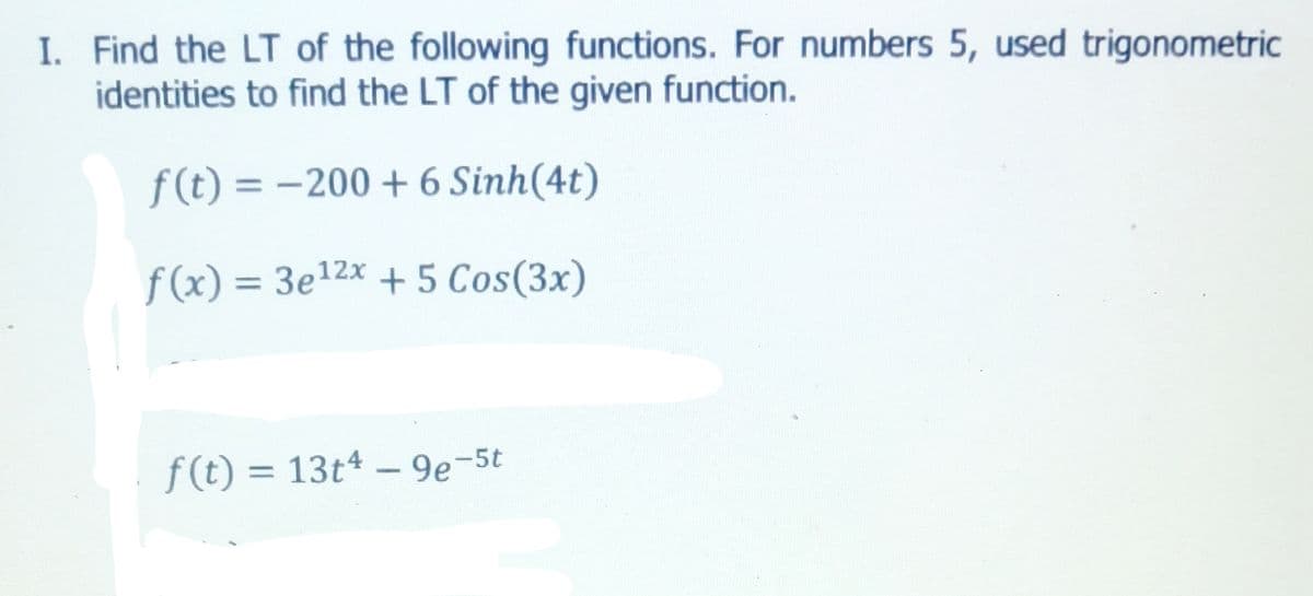 I. Find the LT of the following functions. For numbers 5, used trigonometric
identities to find the LT of the given function.
f(t) = -200 + 6 Sinh(4t)
f(x) = 3e12x + 5 Cos(3x)
%3D
f(t) = 13t4 - 9e-5t
