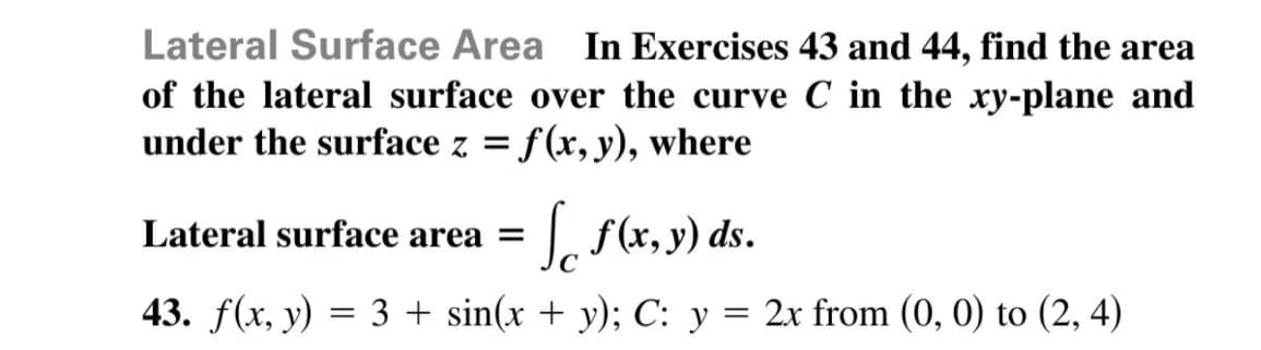 Lateral Surface Area In Exercises 43 and 44, find the area
of the lateral surface over the curve C in the xy-plane and
under the surface z = f(x, y), where
S(x, y) ds.
Lateral surface area =
43. f(x, y) = 3 + sin(x + y); C: y =
2x from (0, 0) to (2, 4)
