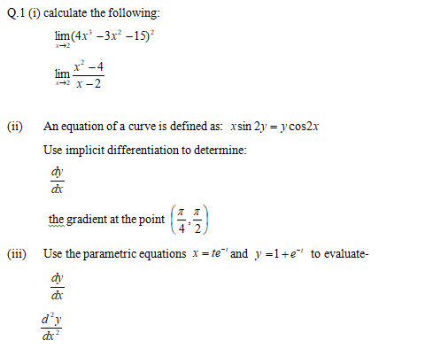 Q.1 (i) calculate the following:
lim(4x* -3x -15)
x' -4
х - 2
(ii)
An equation of a curve is defined as: xsin 2y = y cos2x
Use implicit differentiation to determine:
dy
the gradient at the point
4'2
(iii) Use the parametric equations x = te"" and y =1+e" to evaluate-
dy
d’y
