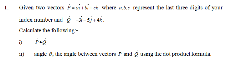 1.
Given two vectors P= ai+bi+ ck where a,b,c represent the last three digits of your
index number and Q=-3i-5j+4k.
Calculate the following:-
i)
ii)
angle 0, the angle between vectors P and Q using the dot product formula.
