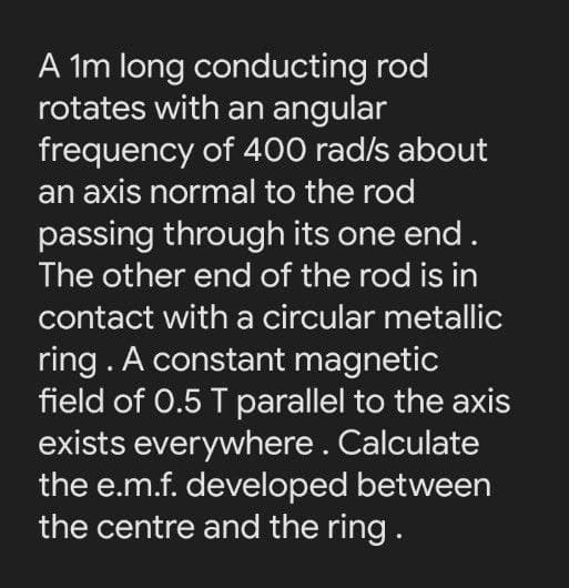 A Im long conducting rod
rotates with an angular
frequency of 400 rad/s about
an axis normal to the rod
passing through its one end.
The other end of the rod is in
contact with a circular metallic
ring . A constant magnetic
field of 0.5 T parallel to the axis
exists everywhere. Calculate
the e.m.f. developed between
the centre and the ring.
