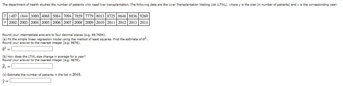 The department of health studied the number of patients who need liver transplantation. The following data are the Liver Transplantation Waiting List (LTWL), where y is the size (in number of patients) and x is the corresponding year:
1407 1844 3080 4068 5084| 7094 7859 7779 8013 8725 | 8646 8836 9260
*| 2002 2003 2004 2005 2006 | 2007 2008 2009 2010 2011 2012 2013 2014
Round your intermediate answers to four decimal places (e.g. 98.7654).
(a) Fit the simple linear regression model using the method of least squares. Find the estimate of o.
Round your answer to the nearest integer (e.g. 9876).
6 =
(b) How does the LTWL size change in average for a year?
Round your answer to the nearest integer (e.g. 9876).
B, =
(c) Estimate the number of patients in the list in 2018.
