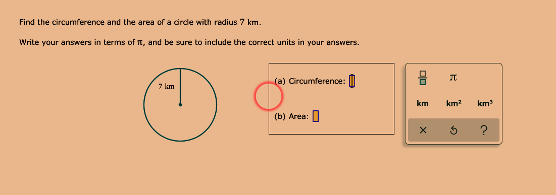 Find the circumference and the area of a circle with radius 7 km.
Write your answers in terms of T, and be sure to include the correct units in your answers.
(a) Circumference: |||
7 km
km
km2
km3
(b) Area: П
