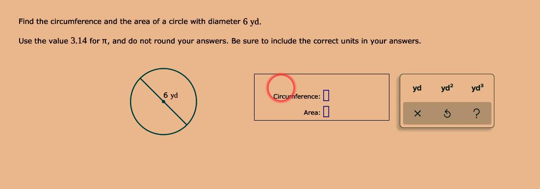 Find the circumference and the area of a circle with diameter 6 yd.
Use the value 3.14 for , and do not round your answers. Be sure to include the correct units in your answers.
6 yd
Circurnference:|
yd
yd?
yd3
Area:
