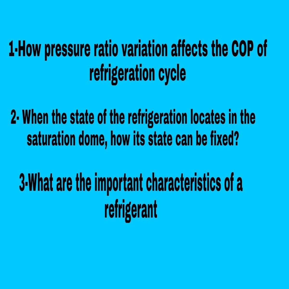 1-How pressure ratio variation affects the COP of
refrigeration cycle
2- When the state of the refrigeration locates in the
saturation dome, how its state can be fixed?
3-What are the important characteristics of a
refrigerant
