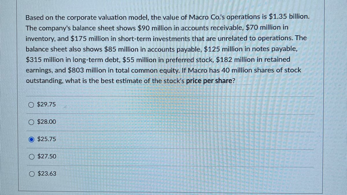 Based on the corporate valuation model, the value of Macro Co.'s operations is $1.35 billion.
The company's balance sheet shows $90 million in accounts receivable, $70 million in
inventory, and $175 million in short-term investments that are unrelated to operations. The
balance sheet also shows $85 million in accounts payable, $125 million in notes payable,
$315 million in long-term debt, $55 million in preferred stock, $182 million in retained
earnings, and $803 million in total common equity. If Macro has 40 million shares of stock
outstanding, what is the best estimate of the stock's price per share?
O $29.75
O $28.00
O $25.75
O $27.50
$23.63