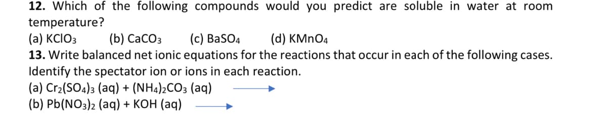 12. Which of the following compounds would you predict are soluble in water at room
temperature?
(a) KCIO3
13. Write balanced net ionic equations for the reactions that occur in each of the following cases.
Identify the spectator ion or ions in each reaction.
(a) Cr2(SO4)3 (aq) + (NH4)2CO3 (aq)
(b) Pb(NO3)2 (aq) + KOH (aq)
(b) СаСОз
(c) BaSO4
(d) KMNO4
