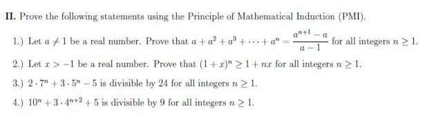 II. Prove the following statements using the Principle of Mathematical Induction (PMI).
an+1
- a
1.) Let a +1 be a real number. Prove that a + a + a" +.. + a"
for all integers n > 1.
2.) Let z>-1 be a real number. Prove that (1+ r)" 21+ nr for all integers n 2 1.
3.) 2-7" +3- 5" - 5 is divisible by 24 for all integers n > 1.
4.) 10" +3- 4"+2 +5 is divisible by 9 for all integers n 2 1.
