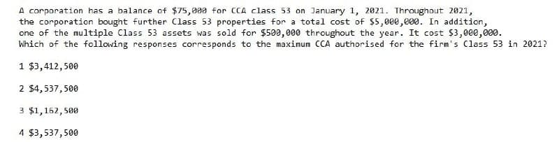 A corporation has a balance of $75,000 for CCA class 53 on January 1, 2021. Throughout 2021,
the corporation bought further Class 53 properties for a total cost of $5,000,000. In addition,
one of the multiple Class 53 assets was sold for $500,000 throughout the year. It cost $3,000,000.
Which of the following responses corresponds to the maximum CCA authorised for the firm's Class 53 in 2021?
1 $3,412,500
2 $4,537,500
3 $1,162,500
4 $3,537,500