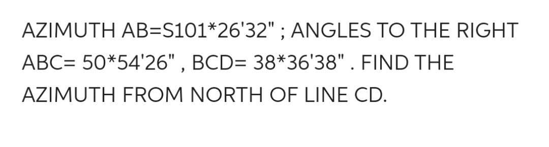 AZIMUTH AB=S101*26'32" ; ANGLES TO THE RIGHT
ABC= 50*54'26", BCD= 38*36'38". FIND THE
AZIMUTH FROM NORTH OF LINE CD.