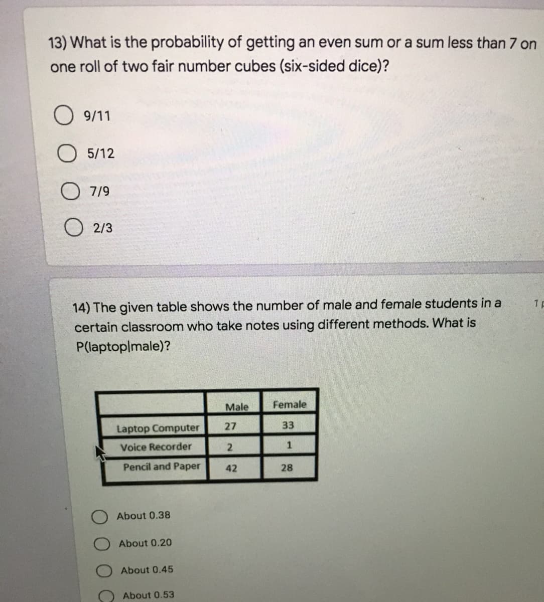 13) What is the probability of getting an even sum or a sum less than 7 on
one roll of two fair number cubes (six-sided dice)?
O 9/11
5/12
O 7/9
O 2/3
14) The given table shows the number of male and female students in a
certain classroom who take notes using different methods. What is
P(laptoplmale)?
Male
Female
Laptop Computer
27
33
Voice Recorder
1
Pencil and Paper
42
28
About 0.38
About 0.20
About 0.45
About 0.53
