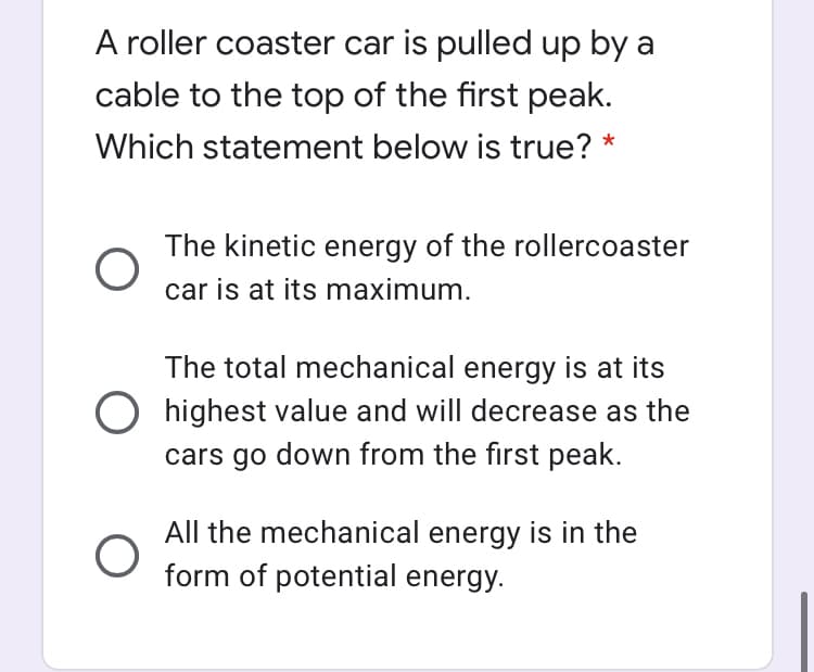 A roller coaster car is pulled up by a
cable to the top of the first peak.
Which statement below is true? *
The kinetic energy of the rollercoaster
car is at its maximum.
The total mechanical energy is at its
O highest value and will decrease as the
cars go down from the first peak.
All the mechanical energy is in the
form of potential energy.
