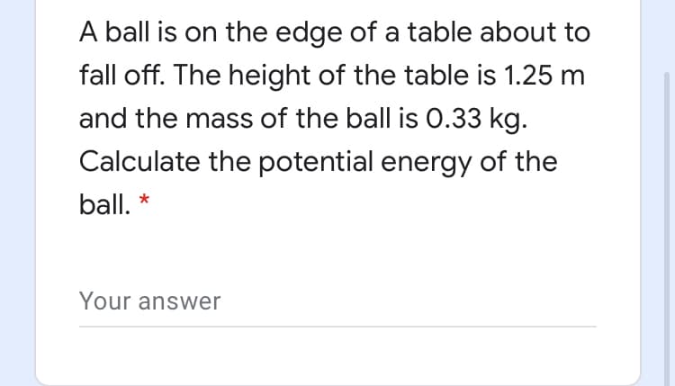 A ball is on the edge of a table about to
fall off. The height of the table is 1.25 m
and the mass of the ball is 0.33 kg.
Calculate the potential energy of the
ball. *
Your answer
