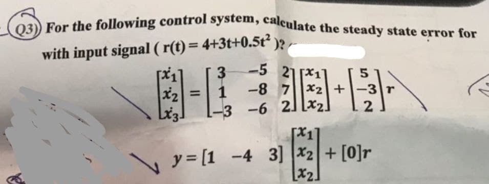 Q3) For the following control system, calculate the steady state error for
with input signal ( r(t)= 4+3t+0.5t² )?
國-E-7
-5 21 [X11
-8 7 x2+-3 r
%3D
-3 -6 2] [x2]
y = [1 -4 3] |x2+ [0]r
[x2]
X2.
