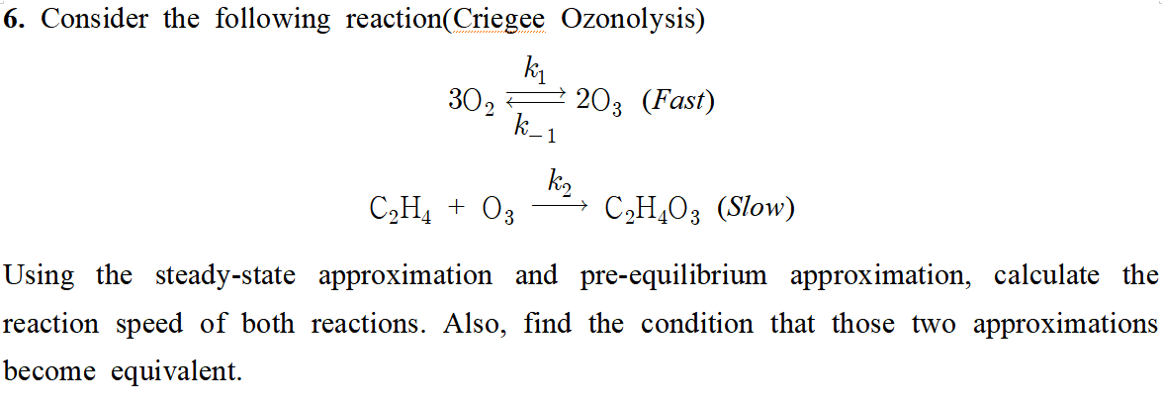 6. Consider the following reaction(Criegee Ozonolysis)
k
302
203 (Fast)
C„H4 + O3
k2
C2H,O3 (Slow)
Using the steady-state approximation and pre-equilibrium approximation, calculate the
reaction speed of both reactions. Also, find the condition that those two approximations
become equivalent.
