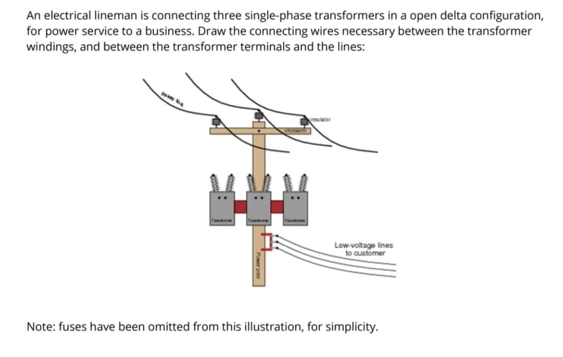 An electrical lineman is connecting three single-phase transformers in a open delta configuration,
for power service to a business. Draw the connecting wires necessary between the transformer
windings, and between the transformer terminals and the lines:
nsulator
heeke
Low-voltage lines
to customer
Note: fuses have been omitted from this illustration, for simplicity.
