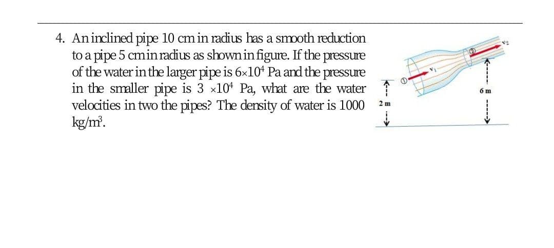 4. Aninclined pipe 10 cm in radius has a smooth reduction
to a pipe 5 cmin radius as shown in figure. If the
of the water in the larger pipe is 6x10* Pa and the pressure
in the smaller pipe is 3 x10* Pa, what are the water
velocities in two the pipes? The density of water is 1000
kg/m'.
pressure
2 m
---- E --->
