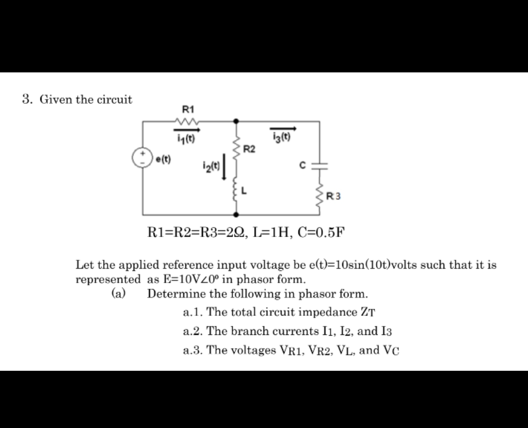 3. Given the circuit
e(t)
R1
i₁(t)
R2
iz(t)
R3
R1=R2=R3=22, L=1H, C=0.5F
Let the applied reference input voltage be e(t)=10sin(10t)volts such that it is
represented as E-10V20° in phasor form.
(a) Determine the following in phasor form.
a.1. The total circuit impedance ZT
a.2. The branch currents I1, I2, and 13
a.3. The voltages VR1, VR2, VL, and VC