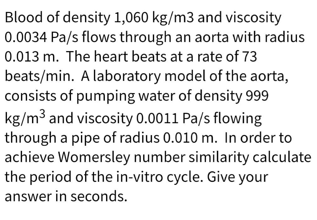 Blood of density 1,060 kg/m3 and viscosity
0.0034 Pa/s flows through an aorta with radius
0.013 m. The heart beats at a rate of 73
beats/min. A laboratory model of the aorta,
consists of pumping water of density 999
kg/m3 and viscosity 0.0011 Pa/s flowing
through a pipe of radius 0.010 m. In order to
achieve Womersley number similarity calculate
the period of the in-vitro cycle. Give your
answer in seconds.
