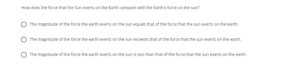 How does the force that the Sun exerts on the Earth compare with the Earth's force on the sun?
O The magnitude of the force the earth exerts on the sun equals that of the force that the sun exerts on the earth.
O The magnitude of the force the earth exerts on the sun exceeds that of the force that the sun exerts on the earth.
The magnitude of the force the earth exerts on the sun is less than that of the force that the sun exerts on the earth.

