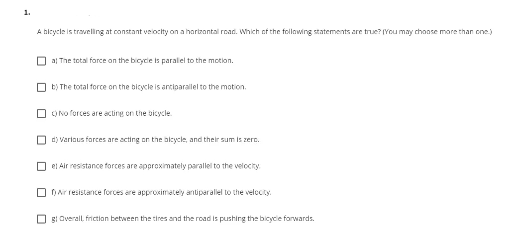 1.
A bicycle is travelling at constant velocity on a horizontal road. which of the following statements are true? (You may choose more than one.)
O a) The total force on the bicycle is parallel to the motion.
O b) The total force on the bicycle is antiparallel to the motion.
O C) No forces are acting on the bicycle.
O d) Various forces are acting on the bicycle, and their sum is zero.
O e) Air resistance forces are approximately parallel to the velocity.
O f) Air resistance forces are approximately antiparallel to the velocity.
O 8) Overall, friction between the tires and the road is pushing the bicycle forwards.
