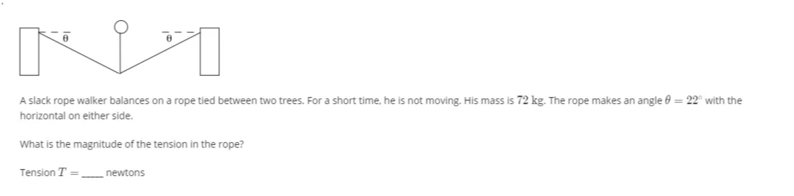 A slack rope walker balances on a rope tied between two trees. For a short time, he is not moving. His mass is 72 kg. The rope makes an angle 0 = 22° with the
horizontal on either side.
What is the magnitude of the tension in the rope?
Tension T = newtons
