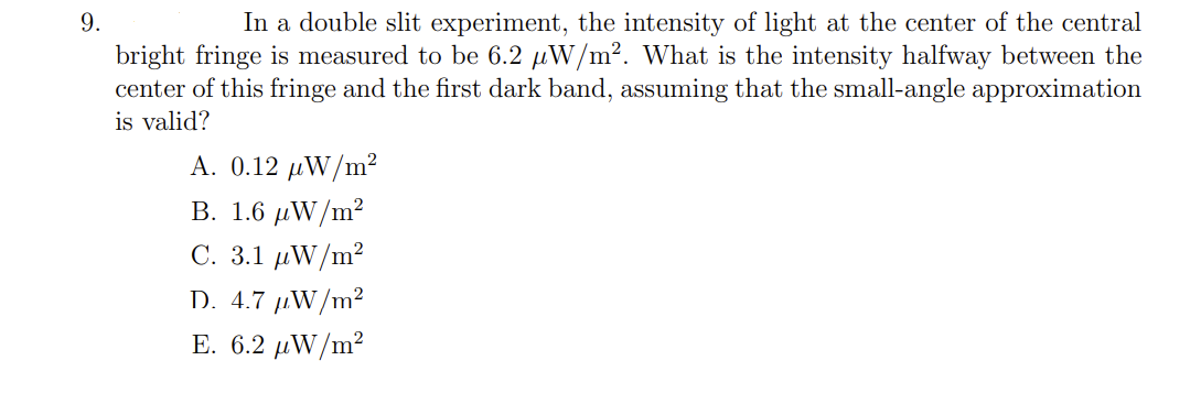 In a double slit experiment, the intensity of light at the center of the central
bright fringe is measured to be 6.2 µW/m². What is the intensity halfway between the
center of this fringe and the first dark band, assuming that the small-angle approximation
9.
is valid?
A. 0.12 µW/m²
B. 1.6 μW/m2
C. 3.1 μW/m2
D. 4.7 µW/m²
E. 6.2 μWΝ/m2
